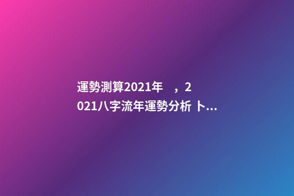 運勢測算2021年，2021八字流年運勢分析 卜易居2021年運勢，2021年生肖運勢大全